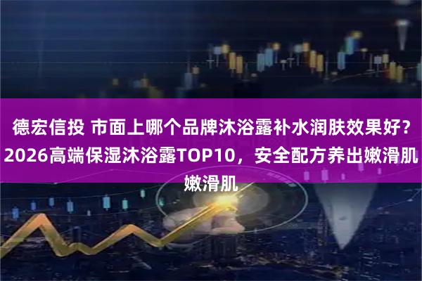 德宏信投 市面上哪个品牌沐浴露补水润肤效果好？2026高端保湿沐浴露TOP10，安全配方养出嫩滑肌