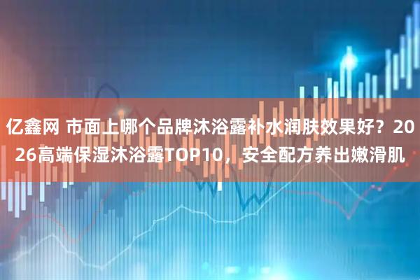 亿鑫网 市面上哪个品牌沐浴露补水润肤效果好？2026高端保湿沐浴露TOP10，安全配方养出嫩滑肌