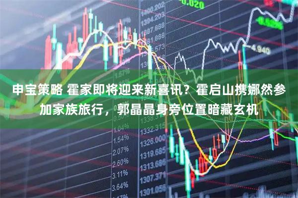 申宝策略 霍家即将迎来新喜讯？霍启山携娜然参加家族旅行，郭晶晶身旁位置暗藏玄机
