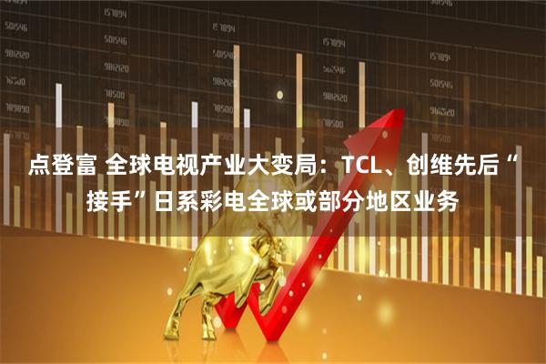点登富 全球电视产业大变局：TCL、创维先后“接手”日系彩电全球或部分地区业务