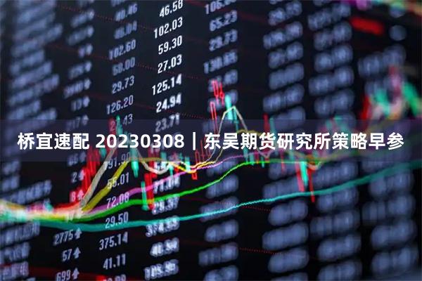 桥宜速配 20230308｜东吴期货研究所策略早参