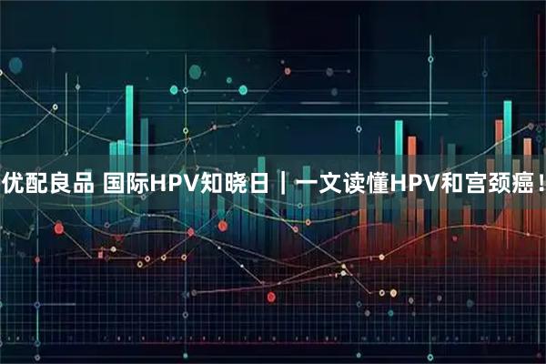 优配良品 国际HPV知晓日｜一文读懂HPV和宫颈癌！