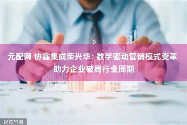 元配网 协鑫集成荣兴华: 数字驱动营销模式变革 助力企业破局行业周期