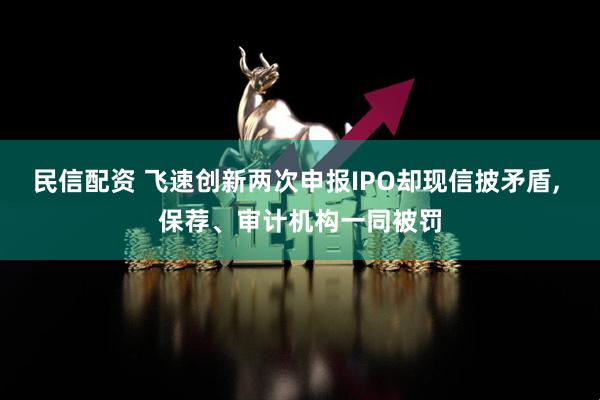 民信配资 飞速创新两次申报IPO却现信披矛盾, 保荐、审计机构一同被罚