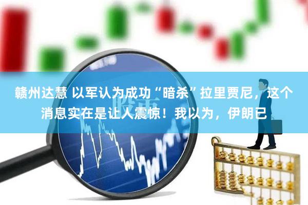 赣州达慧 以军认为成功“暗杀”拉里贾尼，这个消息实在是让人震惊！我以为，伊朗已