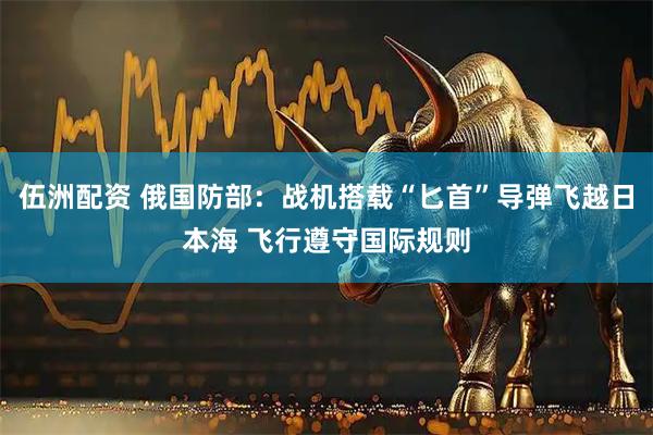 伍洲配资 俄国防部：战机搭载“匕首”导弹飞越日本海 飞行遵守国际规则