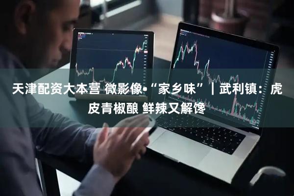 天津配资大本营 微影像•“家乡味”｜武利镇：虎皮青椒酿 鲜辣又解馋