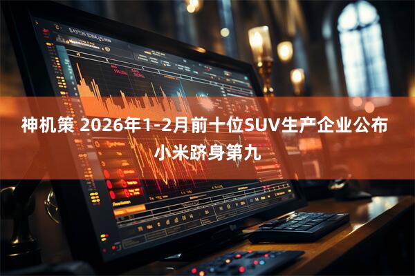 神机策 2026年1-2月前十位SUV生产企业公布 小米跻身第九