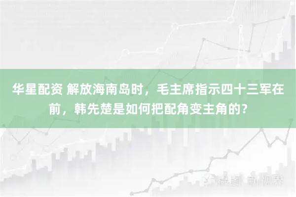 华星配资 解放海南岛时，毛主席指示四十三军在前，韩先楚是如何把配角变主角的？
