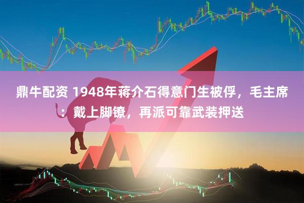 鼎牛配资 1948年蒋介石得意门生被俘，毛主席：戴上脚镣，再派可靠武装押送