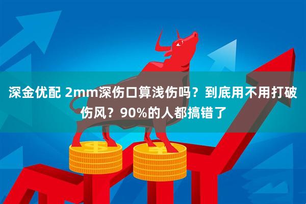 深金优配 2mm深伤口算浅伤吗？到底用不用打破伤风？90%的人都搞错了