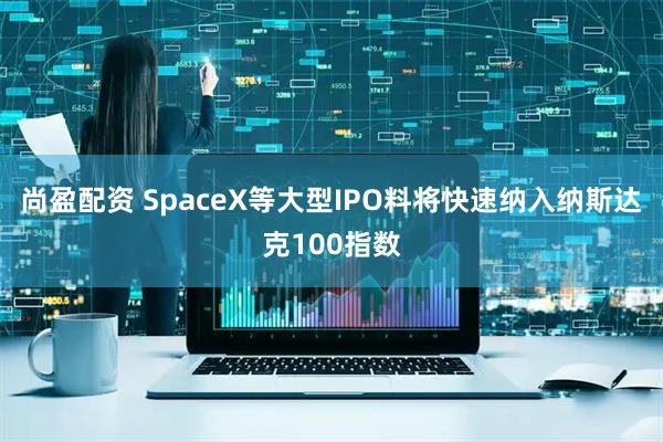 尚盈配资 SpaceX等大型IPO料将快速纳入纳斯达克100指数
