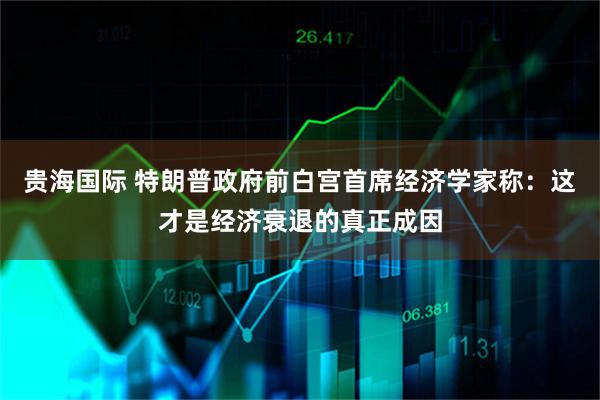 贵海国际 特朗普政府前白宫首席经济学家称：这才是经济衰退的真正成因