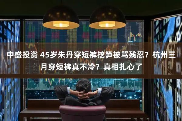 中盛投资 45岁朱丹穿短裤挖笋被骂残忍？杭州三月穿短裤真不冷？真相扎心了