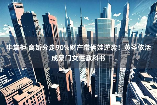 牛掌柜 离婚分走90%财产带俩娃逆袭！黄圣依活成豪门女性教科书