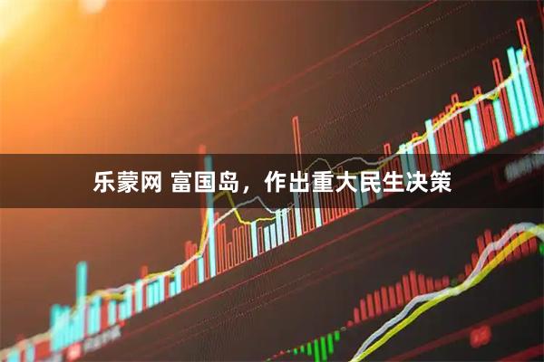 乐蒙网 富国岛,作出重大民生决策