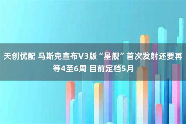 天创优配 马斯克宣布V3版“星舰”首次发射还要再等4至6周 目前定档5月