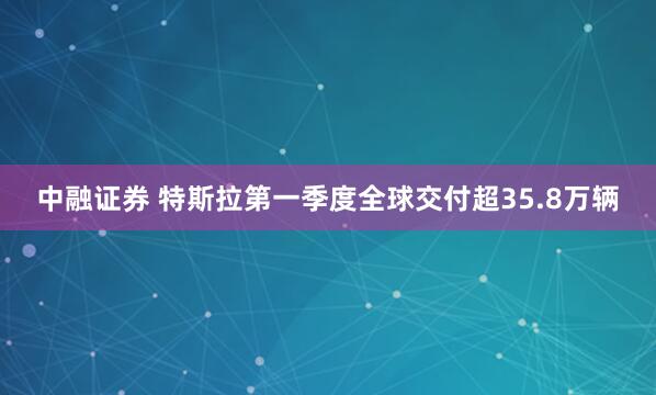 中融证券 特斯拉第一季度全球交付超35.8万辆