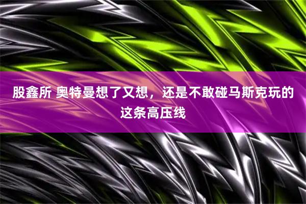 股鑫所 奥特曼想了又想，还是不敢碰马斯克玩的这条高压线