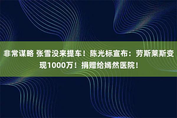 非常谋略 张雪没来提车！陈光标宣布：劳斯莱斯变现1000万！捐赠给嫣然医院！