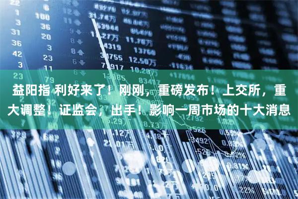 益阳指 利好来了！刚刚，重磅发布！上交所，重大调整！证监会，出手！影响一周市场的十大消息