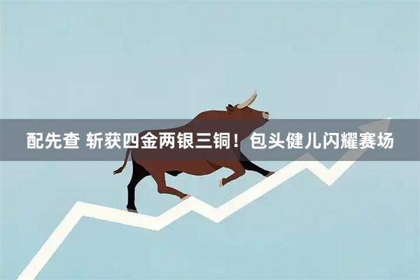 配先查 斩获四金两银三铜！包头健儿闪耀赛场