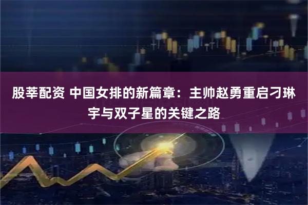 股莘配资 中国女排的新篇章：主帅赵勇重启刁琳宇与双子星的关键之路