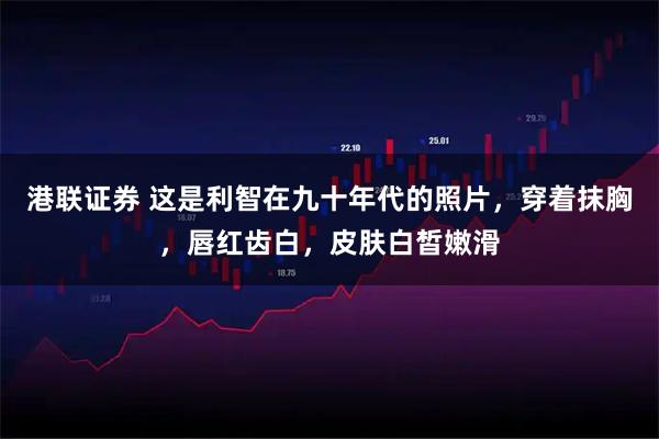 港联证券 这是利智在九十年代的照片，穿着抹胸，唇红齿白，皮肤白皙嫩滑