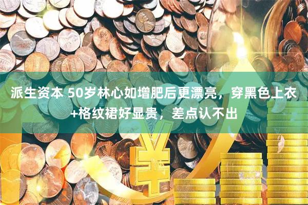 派生资本 50岁林心如增肥后更漂亮，穿黑色上衣+格纹裙好显贵，差点认不出