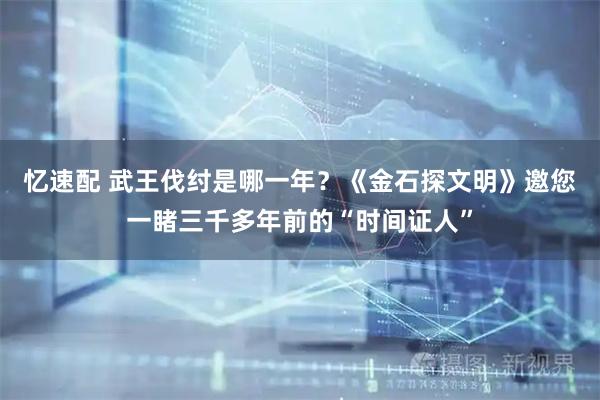 忆速配 武王伐纣是哪一年？《金石探文明》邀您一睹三千多年前的“时间证人”