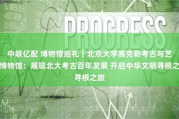 中联亿配 博物馆巡礼｜北京大学赛克勒考古与艺术博物馆：展现北大考古百年发展 开启中华文明寻根之旅