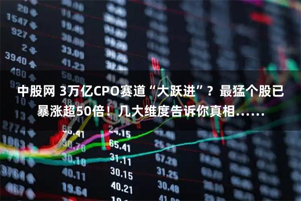 中股网 3万亿CPO赛道“大跃进”？最猛个股已暴涨超50倍！几大维度告诉你真相……