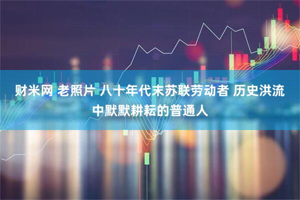 财米网 老照片 八十年代末苏联劳动者 历史洪流中默默耕耘的普通人