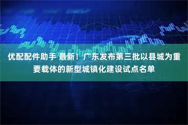 优配配件助手 最新!广东发布第三批以县城为重要载体的新型城镇化建设试点名单