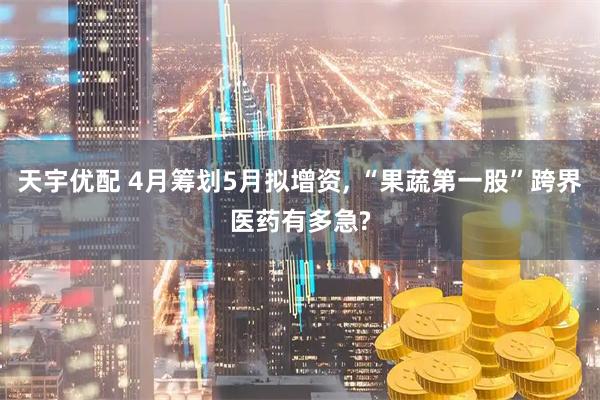 天宇优配 4月筹划5月拟增资, “果蔬第一股”跨界医药有多急?